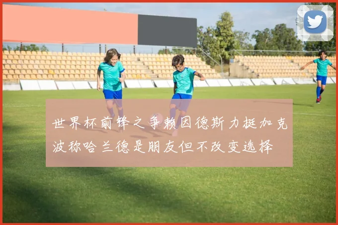 世界杯前锋之争赖因德斯力挺加克波称哈兰德是朋友但不改变选择