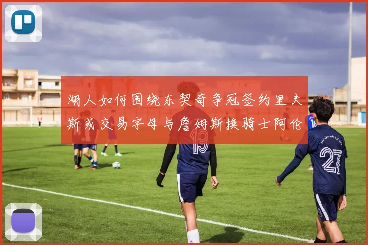 湖人如何围绕东契奇争冠签约里夫斯或交易字母与詹姆斯换骑士阿伦