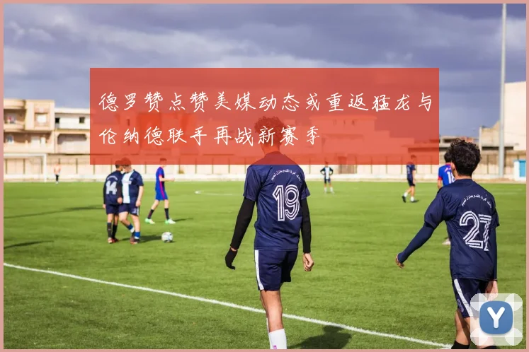 德罗赞点赞美媒动态或重返猛龙与伦纳德联手再战新赛季