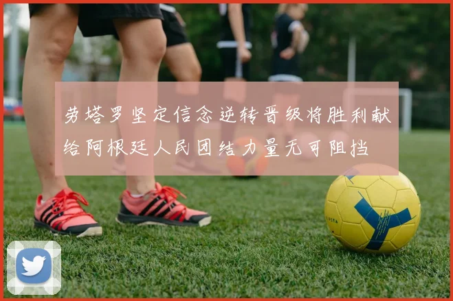 劳塔罗坚定信念逆转晋级将胜利献给阿根廷人民团结力量无可阻挡
