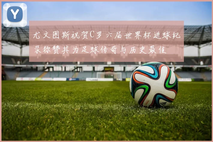 尤文图斯祝贺C罗六届世界杯进球纪录称赞其为足球传奇与历史最佳