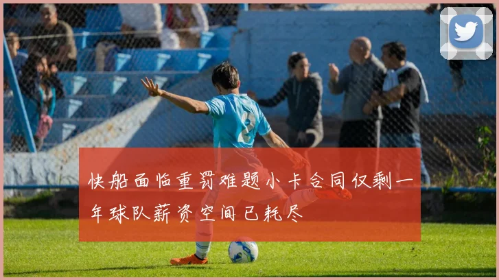 快船面临重罚难题小卡合同仅剩一年球队薪资空间已耗尽