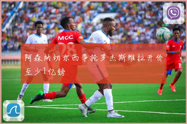 阿森纳切尔西争抢罗杰斯维拉开价至少1亿镑