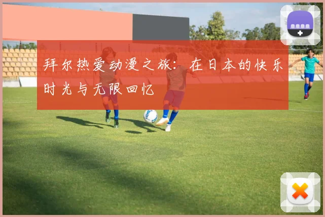 拜尔热爱动漫之旅：在日本的快乐时光与无限回忆
