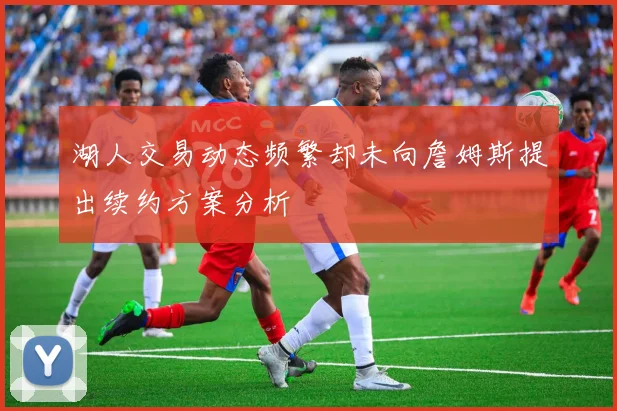 湖人交易动态频繁却未向詹姆斯提出续约方案分析