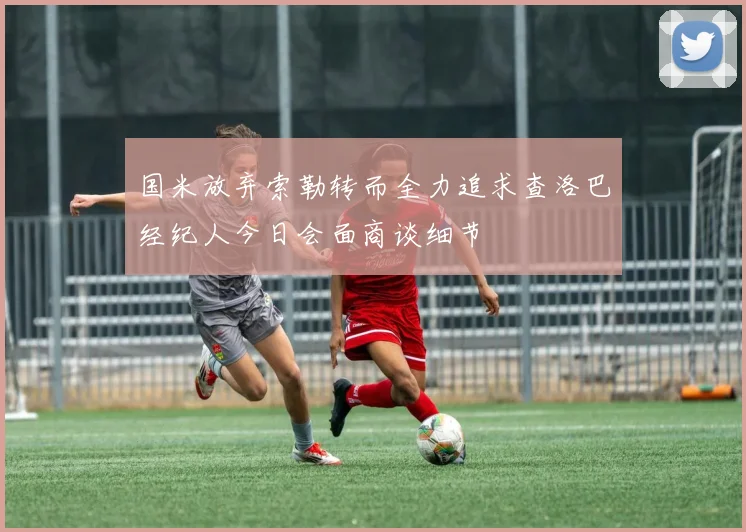 国米放弃索勒转而全力追求查洛巴经纪人今日会面商谈细节