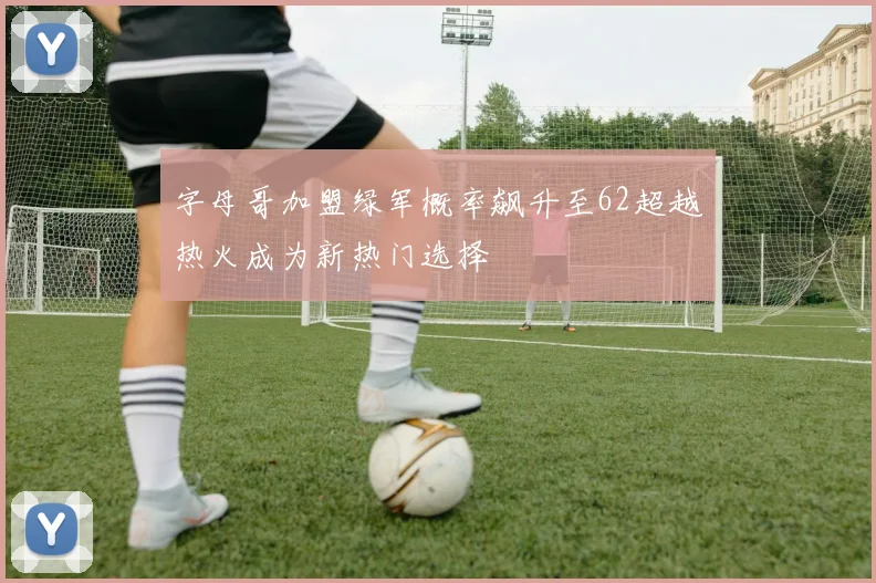 字母哥加盟绿军概率飙升至62超越热火成为新热门选择