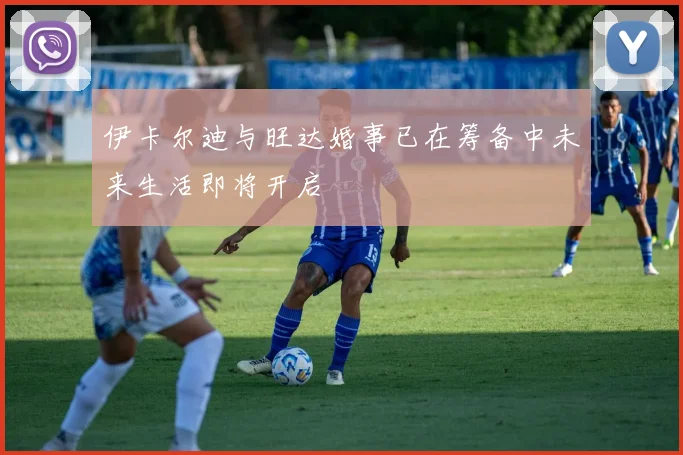 伊卡尔迪与旺达婚事已在筹备中未来生活即将开启