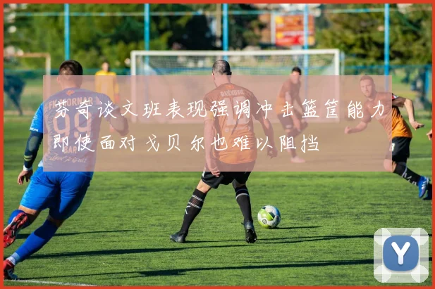 芬奇谈文班表现强调冲击篮筐能力即使面对戈贝尔也难以阻挡