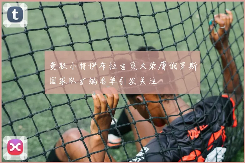 曼联小将伊布拉吉莫夫荣膺俄罗斯国家队扩编名单引发关注