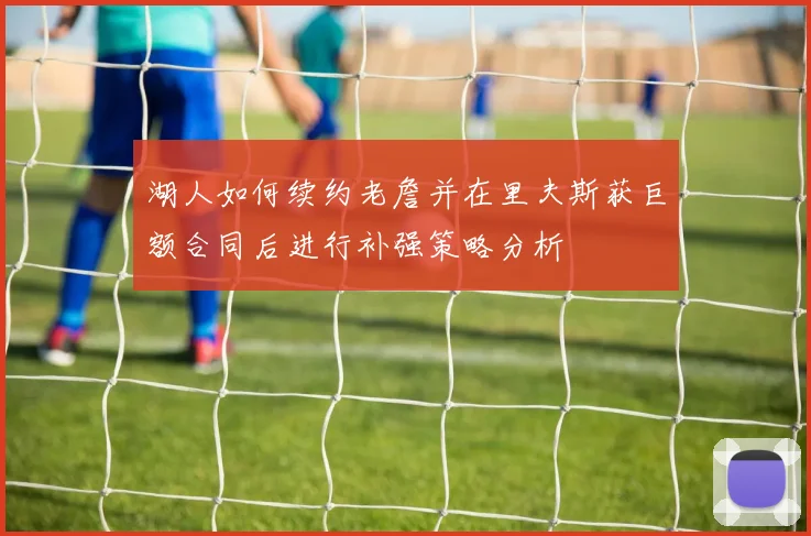 湖人如何续约老詹并在里夫斯获巨额合同后进行补强策略分析