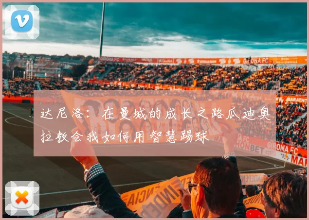 达尼洛：在曼城的成长之路瓜迪奥拉教会我如何用智慧踢球