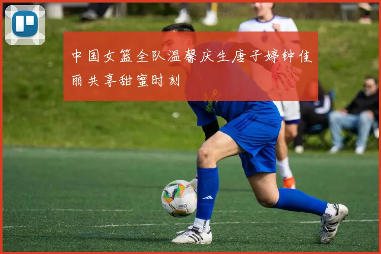 中国女篮全队温馨庆生唐子婷钟佳丽共享甜蜜时刻