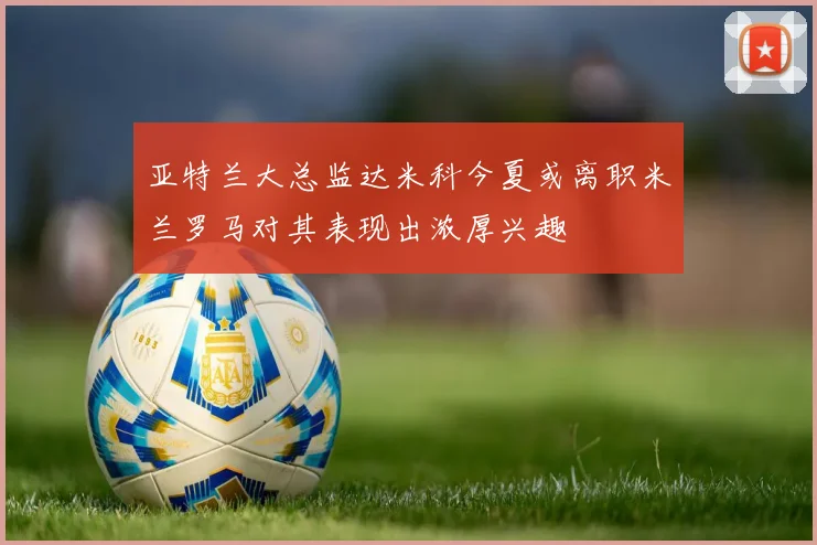 亚特兰大总监达米科今夏或离职米兰罗马对其表现出浓厚兴趣