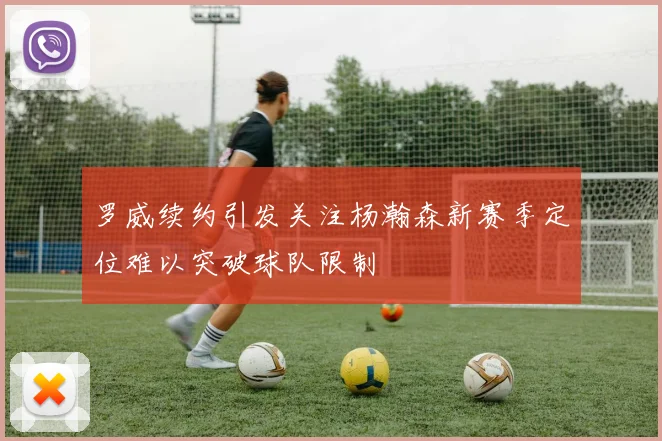 罗威续约引发关注杨瀚森新赛季定位难以突破球队限制