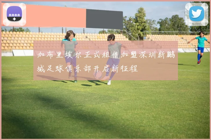 加布里埃尔正式租借加盟深圳新鹏城足球俱乐部开启新征程