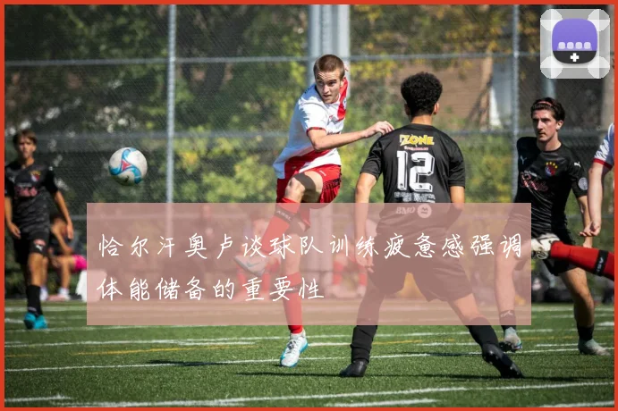 恰尔汗奥卢谈球队训练疲惫感强调体能储备的重要性