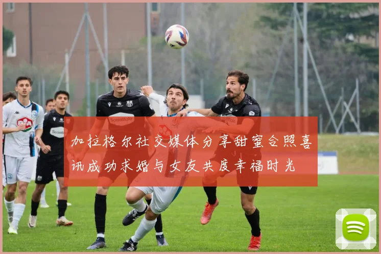 加拉格尔社交媒体分享甜蜜合照喜讯成功求婚与女友共度幸福时光