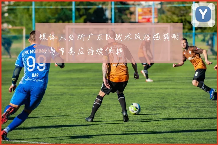 媒体人分析广东队战术风格强调耐心与节奏应持续保持