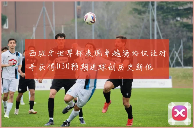 西班牙世界杯表现卓越场均仅让对手获得030预期进球创历史新低
