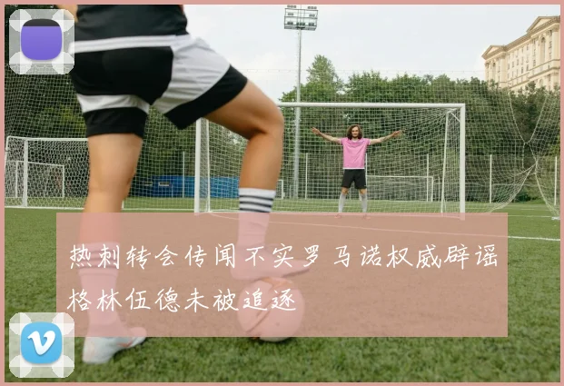 热刺转会传闻不实罗马诺权威辟谣格林伍德未被追逐