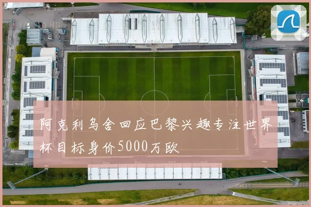 阿克利乌舍回应巴黎兴趣专注世界杯目标身价5000万欧