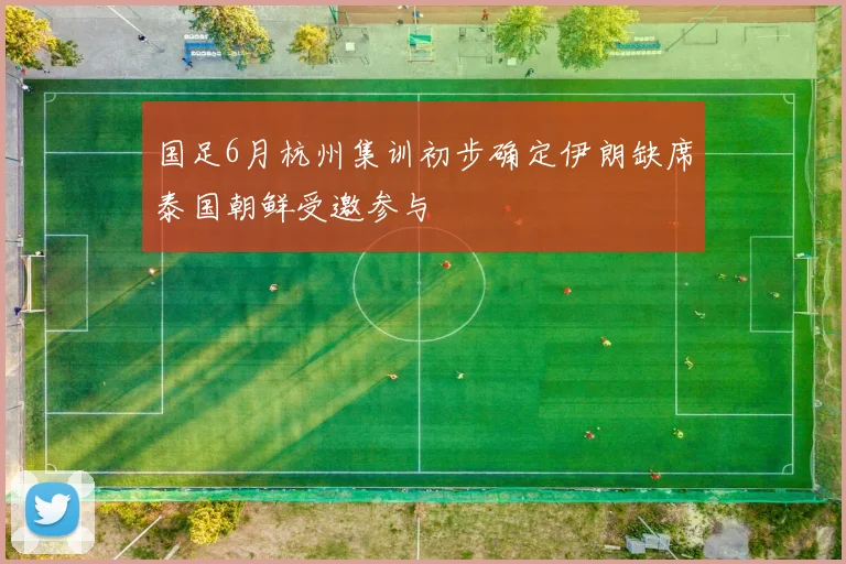 国足6月杭州集训初步确定伊朗缺席泰国朝鲜受邀参与