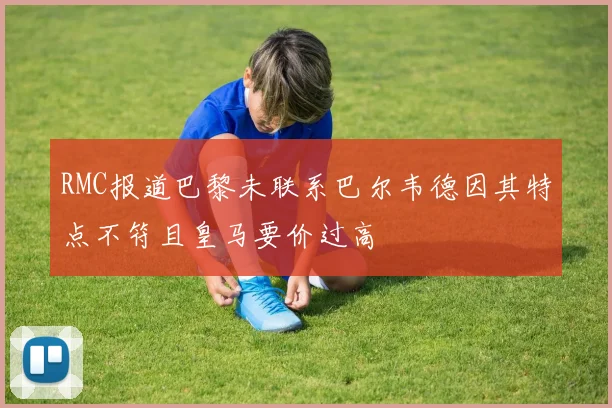 RMC报道巴黎未联系巴尔韦德因其特点不符且皇马要价过高