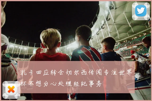 扎卡回应转会切尔西传闻专注世界杯不想分心处理经纪事务