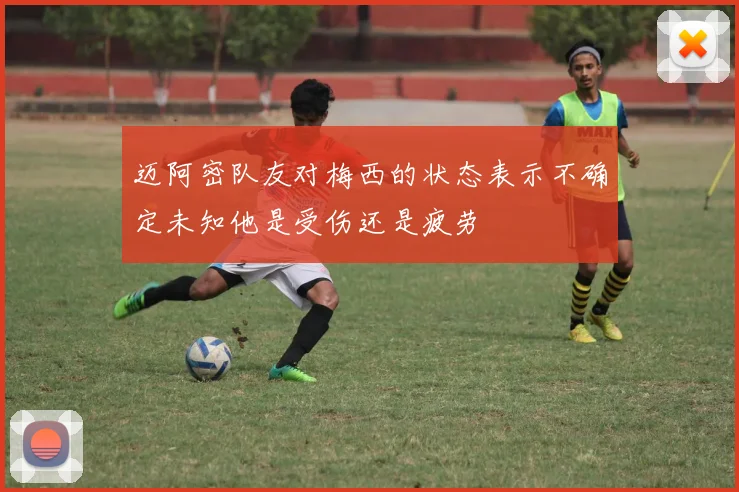 迈阿密队友对梅西的状态表示不确定未知他是受伤还是疲劳